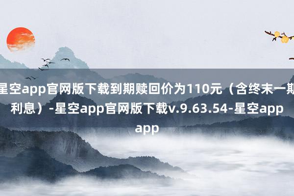 星空app官网版下载到期赎回价为110元(含终末一期利息)-星空app官网版下载v.9.63.54-星空app