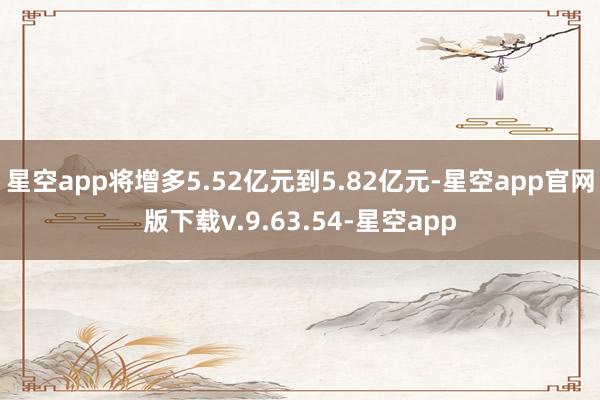 星空app将增多5.52亿元到5.82亿元-星空app官网版下载v.9.63.54-星空app