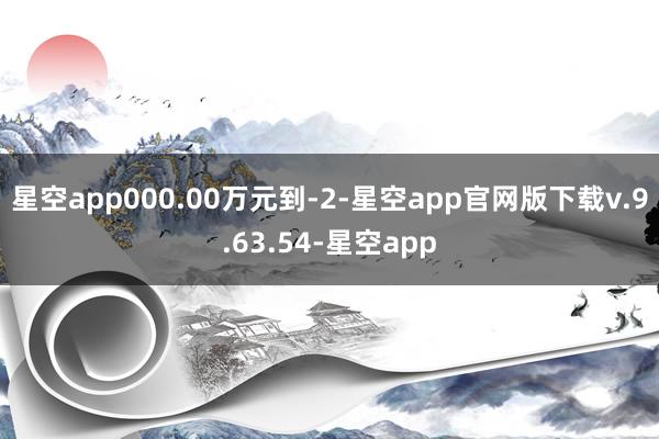 星空app000.00万元到-2-星空app官网版下载v.9.63.54-星空app