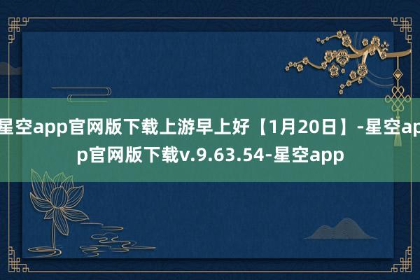 星空app官网版下载上游早上好【1月20日】-星空app官网版下载v.9.63.54-星空app