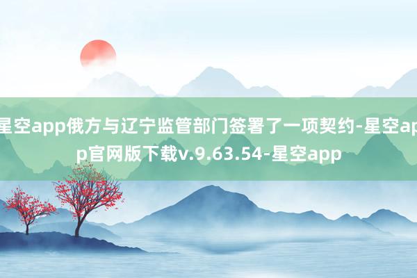 星空app俄方与辽宁监管部门签署了一项契约-星空app官网版下载v.9.63.54-星空app