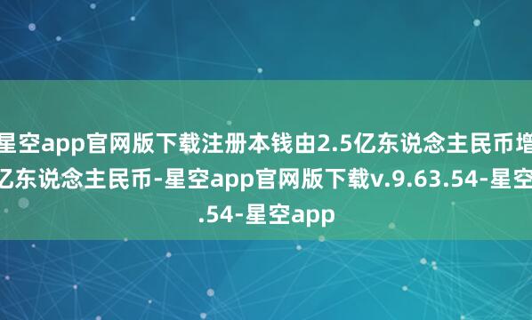 星空app官网版下载注册本钱由2.5亿东说念主民币增至5亿东说念主民币-星空app官网版下载v.9.63.54-星空app