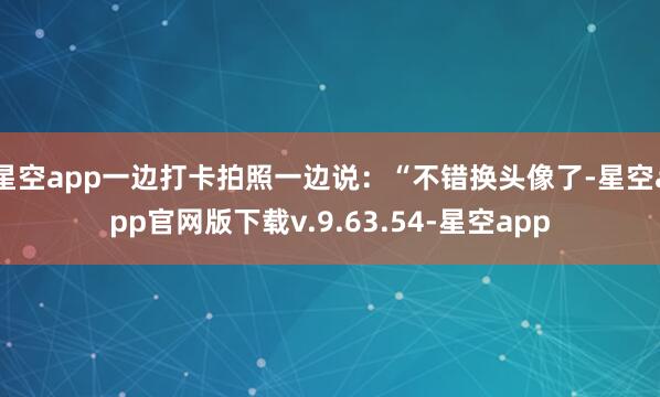 星空app一边打卡拍照一边说:“不错换头像了-星空app官网版下载v.9.63.54-星空app