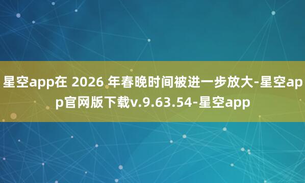 星空app在 2026 年春晚时间被进一步放大-星空app官网版下载v.9.63.54-星空app