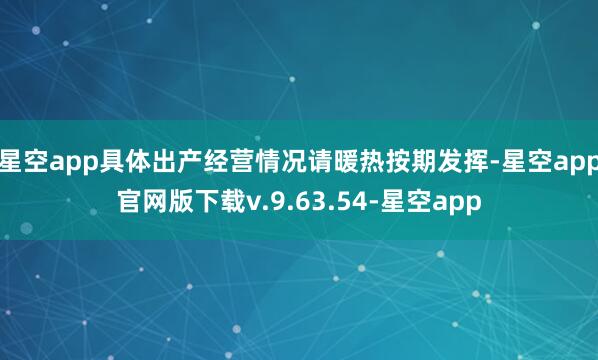 星空app具体出产经营情况请暖热按期发挥-星空app官网版下载v.9.63.54-星空app