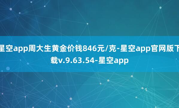 星空app周大生黄金价钱846元/克-星空app官网版下载v.9.63.54-星空app