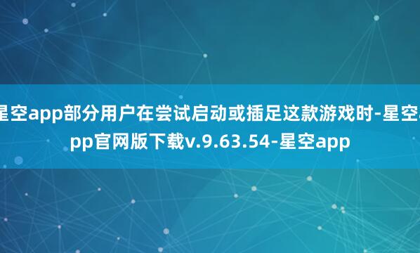 星空app部分用户在尝试启动或插足这款游戏时-星空app官网版下载v.9.63.54-星空app