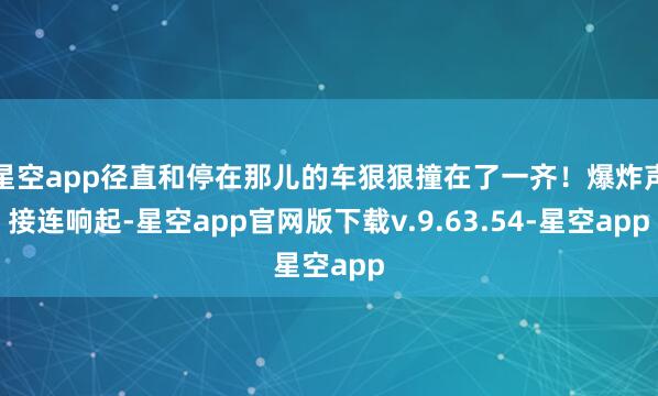 星空app径直和停在那儿的车狠狠撞在了一齐!爆炸声接连响起-星空app官网版下载v.9.63.54-星空app