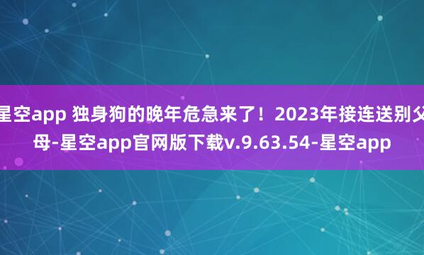 星空app 独身狗的晚年危急来了!2023年接连送别父母-星空app官网版下载v.9.63.54-星空app