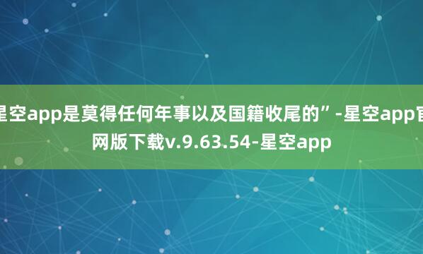 星空app是莫得任何年事以及国籍收尾的”-星空app官网版下载v.9.63.54-星空app