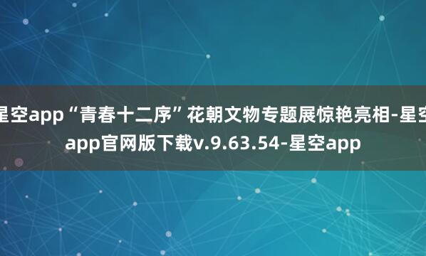 星空app“青春十二序”花朝文物专题展惊艳亮相-星空app官网版下载v.9.63.54-星空app