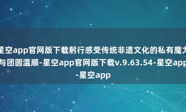 星空app官网版下载躬行感受传统非遗文化的私有魔力与团圆温顺-星空app官网版下载v.9.63.54-星空app