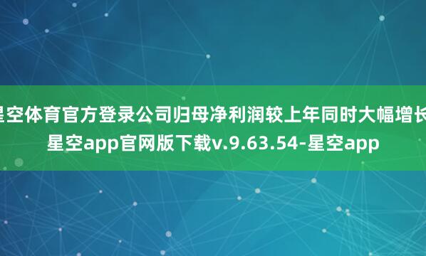 星空体育官方登录公司归母净利润较上年同时大幅增长-星空app官网版下载v.9.63.54-星空app