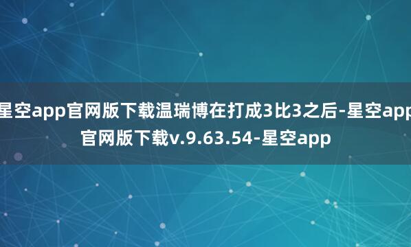 星空app官网版下载温瑞博在打成3比3之后-星空app官网版下载v.9.63.54-星空app