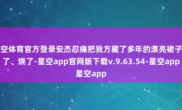 星空体育官方登录安杰忍痛把我方藏了多年的漂亮裙子剪了、烧了-星空app官网版下载v.9.63.54-星空app