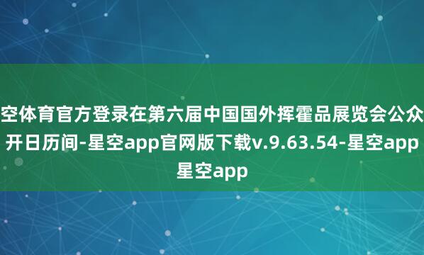 星空体育官方登录在第六届中国国外挥霍品展览会公众敞开日历间-星空app官网版下载v.9.63.54-星空app