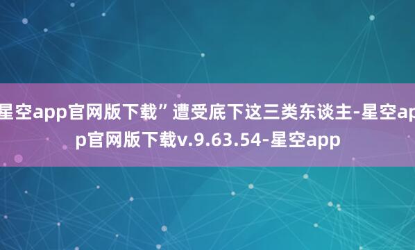 星空app官网版下载”遭受底下这三类东谈主-星空app官网版下载v.9.63.54-星空app