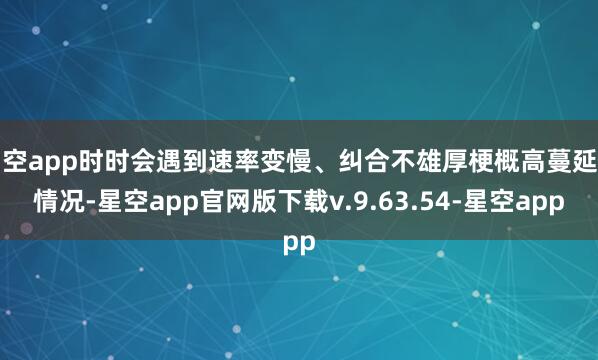 星空app时时会遇到速率变慢、纠合不雄厚梗概高蔓延等情况-星空app官网版下载v.9.63.54-星空app