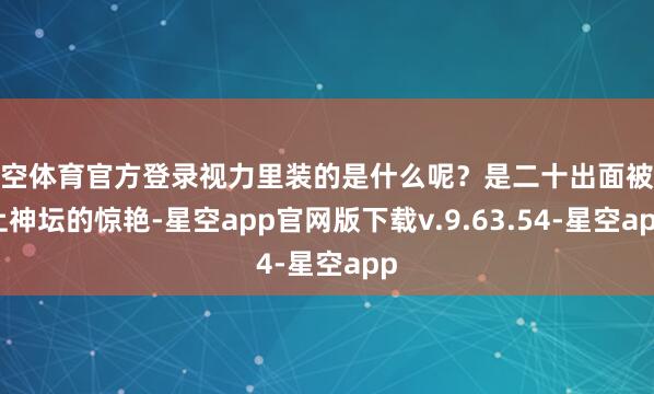 星空体育官方登录视力里装的是什么呢？是二十出面被捧上神坛的惊艳-星空app官网版下载v.9.63.54-星空app