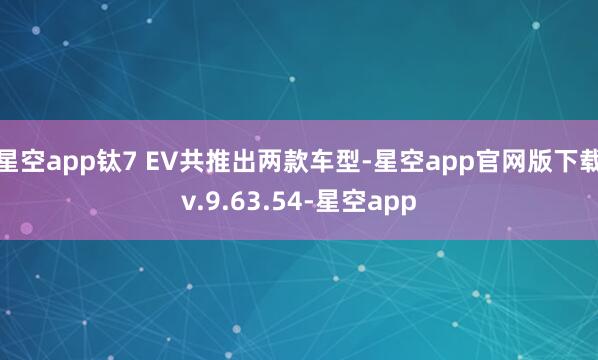星空app钛7 EV共推出两款车型-星空app官网版下载v.9.63.54-星空app