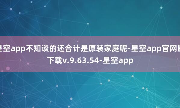 星空app不知谈的还合计是原装家庭呢-星空app官网版下载v.9.63.54-星空app