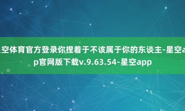 星空体育官方登录你捏着于不该属于你的东谈主-星空app官网版下载v.9.63.54-星空app