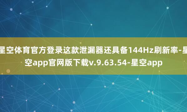 星空体育官方登录这款泄漏器还具备144Hz刷新率-星空app官网版下载v.9.63.54-星空app