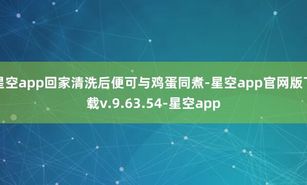 星空app回家清洗后便可与鸡蛋同煮-星空app官网版下载v.9.63.54-星空app