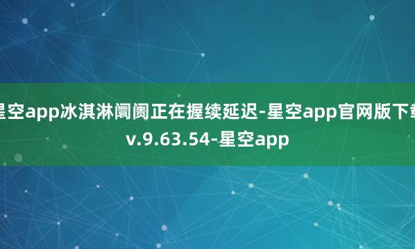星空app冰淇淋阛阓正在握续延迟-星空app官网版下载v.9.63.54-星空app