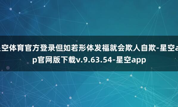 星空体育官方登录但如若形体发福就会欺人自欺-星空app官网版下载v.9.63.54-星空app