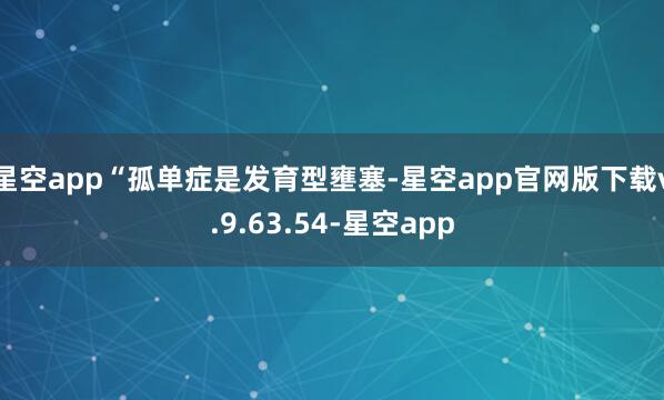 星空app“孤单症是发育型壅塞-星空app官网版下载v.9.63.54-星空app