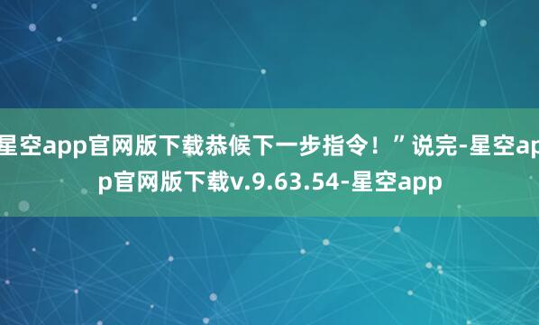 星空app官网版下载恭候下一步指令！”说完-星空app官网版下载v.9.63.54-星空app