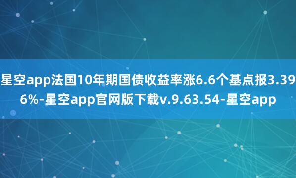 星空app法国10年期国债收益率涨6.6个基点报3.396%-星空app官网版下载v.9.63.54-星空app