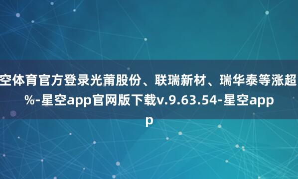星空体育官方登录光莆股份、联瑞新材、瑞华泰等涨超10%-星空app官网版下载v.9.63.54-星空app