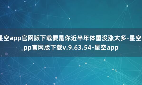 星空app官网版下载要是你近半年体重没涨太多-星空app官网版下载v.9.63.54-星空app