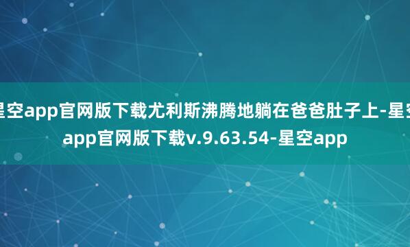 星空app官网版下载尤利斯沸腾地躺在爸爸肚子上-星空app官网版下载v.9.63.54-星空app
