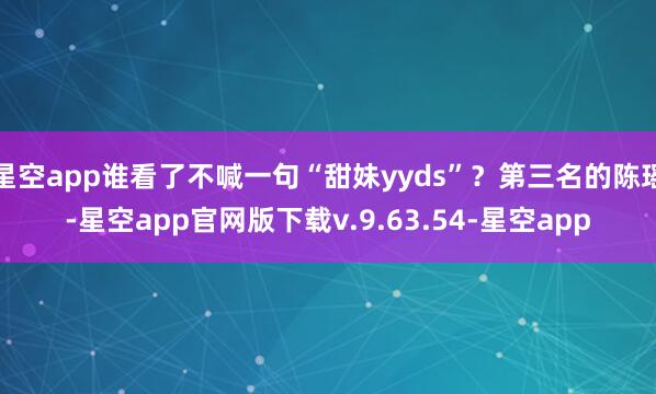 星空app谁看了不喊一句“甜妹yyds”？第三名的陈瑶-星空app官网版下载v.9.63.54-星空app