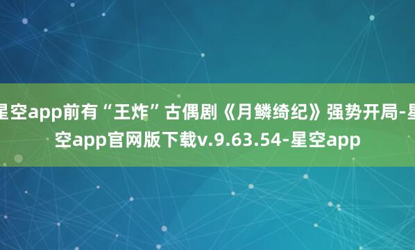 星空app前有“王炸”古偶剧《月鳞绮纪》强势开局-星空app官网版下载v.9.63.54-星空app