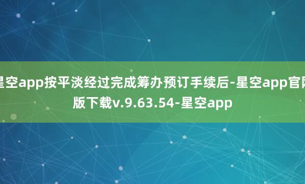 星空app按平淡经过完成筹办预订手续后-星空app官网版下载v.9.63.54-星空app