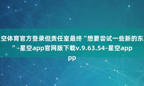 星空体育官方登录但责任室最终“想要尝试一些新的东西”-星空app官网版下载v.9.63.54-星空app