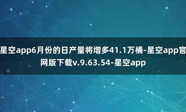 星空app6月份的日产量将增多41.1万桶-星空app官网版下载v.9.63.54-星空app