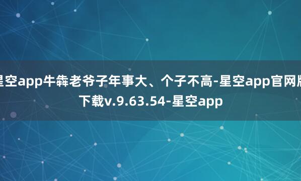 星空app牛犇老爷子年事大、个子不高-星空app官网版下载v.9.63.54-星空app