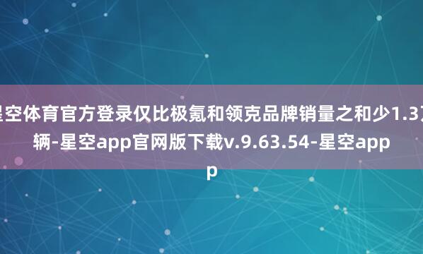 星空体育官方登录仅比极氪和领克品牌销量之和少1.3万辆-星空app官网版下载v.9.63.54-星空app