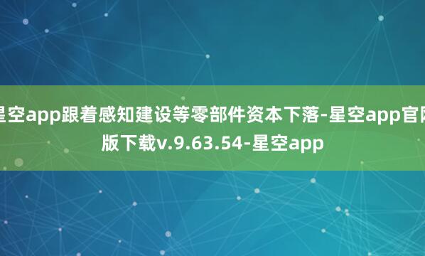 星空app跟着感知建设等零部件资本下落-星空app官网版下载v.9.63.54-星空app