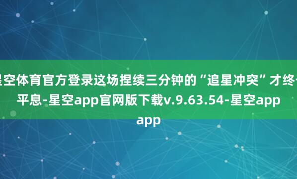 星空体育官方登录这场捏续三分钟的“追星冲突”才终于平息-星空app官网版下载v.9.63.54-星空app