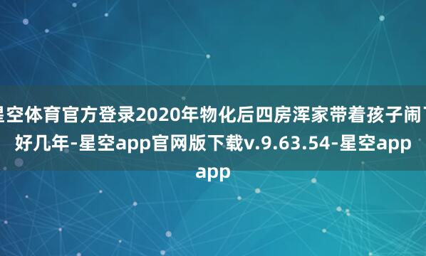星空体育官方登录2020年物化后四房浑家带着孩子闹了好几年-星空app官网版下载v.9.63.54-星空app