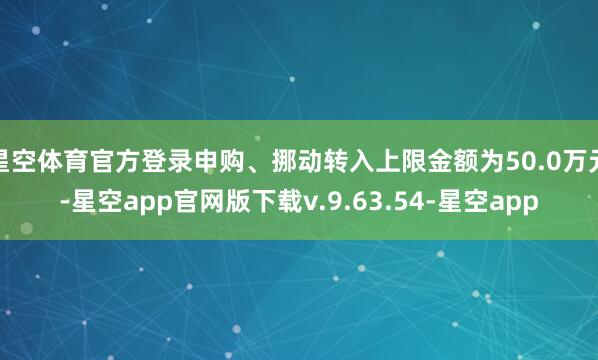 星空体育官方登录申购、挪动转入上限金额为50.0万元-星空app官网版下载v.9.63.54-星空app