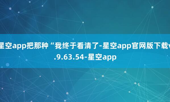 星空app把那种“我终于看清了-星空app官网版下载v.9.63.54-星空app