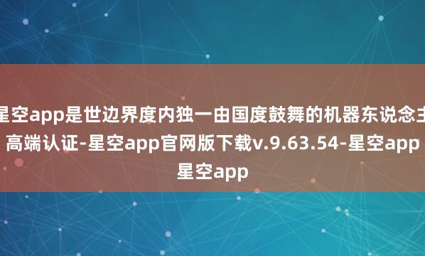 星空app是世边界度内独一由国度鼓舞的机器东说念主高端认证-星空app官网版下载v.9.63.54-星空app
