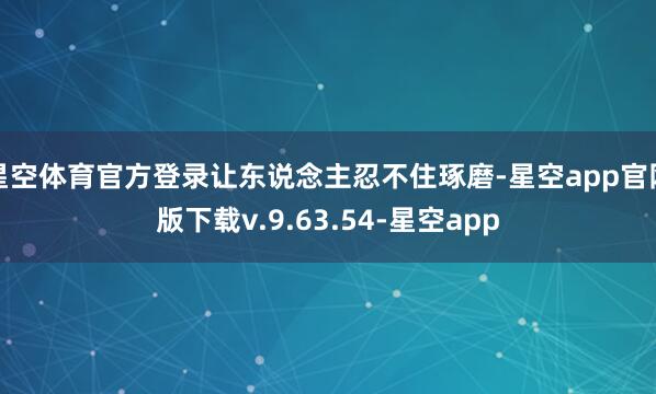星空体育官方登录让东说念主忍不住琢磨-星空app官网版下载v.9.63.54-星空app